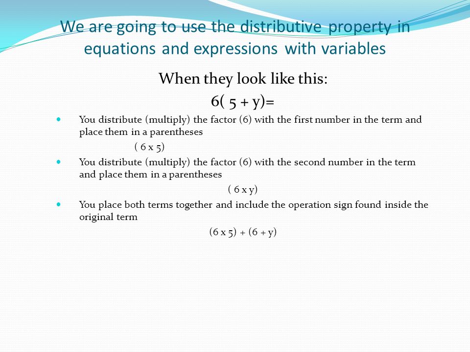 We are going to use the distributive property in equations and expressions with variables When they look like this: 6( 5 + y)= You distribute (multiply) the factor (6) with the first number in the term and place them in a parentheses ( 6 x 5) You distribute (multiply) the factor (6) with the second number in the term and place them in a parentheses ( 6 x y) You place both terms together and include the operation sign found inside the original term (6 x 5) + (6 + y)