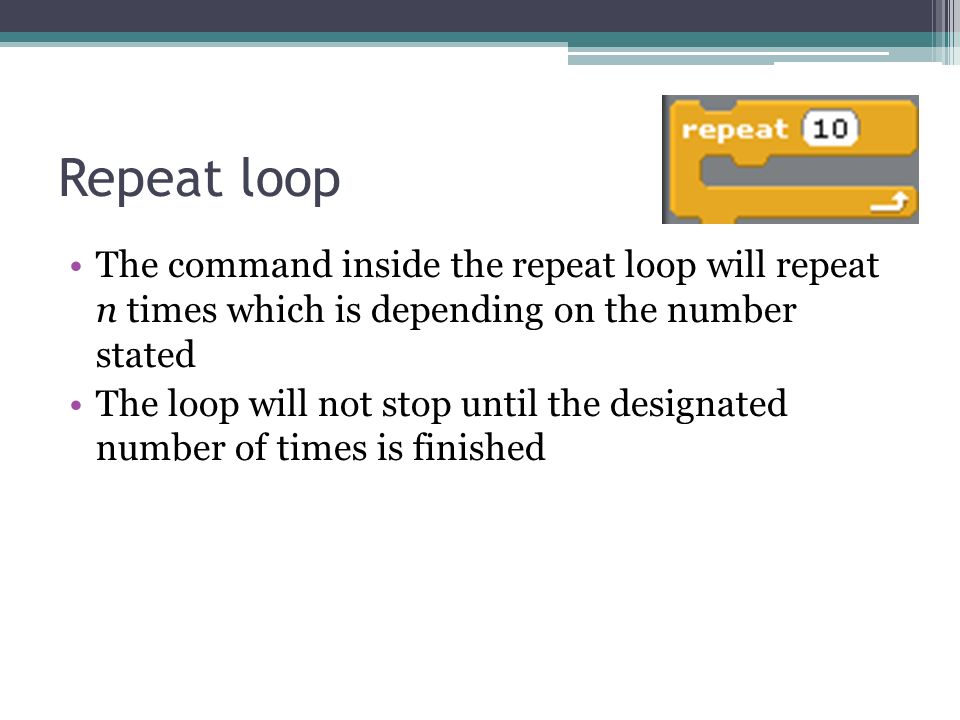 Repeat loop The command inside the repeat loop will repeat n times which is depending on the number stated The loop will not stop until the designated number of times is finished