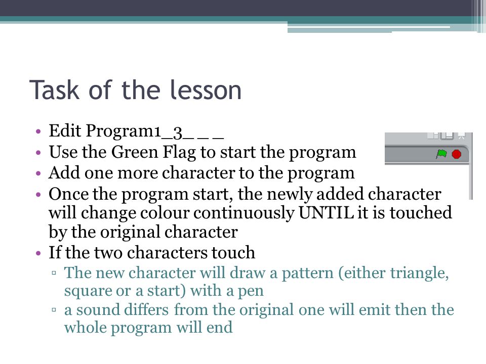 Task of the lesson Edit Program1_3_ _ _ Use the Green Flag to start the program Add one more character to the program Once the program start, the newly added character will change colour continuously UNTIL it is touched by the original character If the two characters touch ▫The new character will draw a pattern (either triangle, square or a start) with a pen ▫a sound differs from the original one will emit then the whole program will end