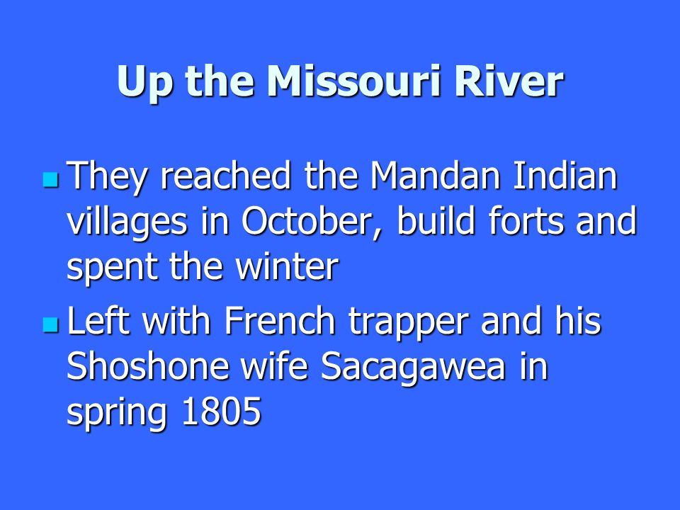 Up the Missouri River They reached the Mandan Indian villages in October, build forts and spent the winter They reached the Mandan Indian villages in October, build forts and spent the winter Left with French trapper and his Shoshone wife Sacagawea in spring 1805 Left with French trapper and his Shoshone wife Sacagawea in spring 1805