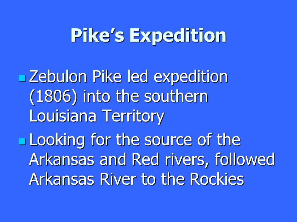 Pike’s Expedition Zebulon Pike led expedition (1806) into the southern Louisiana Territory Zebulon Pike led expedition (1806) into the southern Louisiana Territory Looking for the source of the Arkansas and Red rivers, followed Arkansas River to the Rockies Looking for the source of the Arkansas and Red rivers, followed Arkansas River to the Rockies