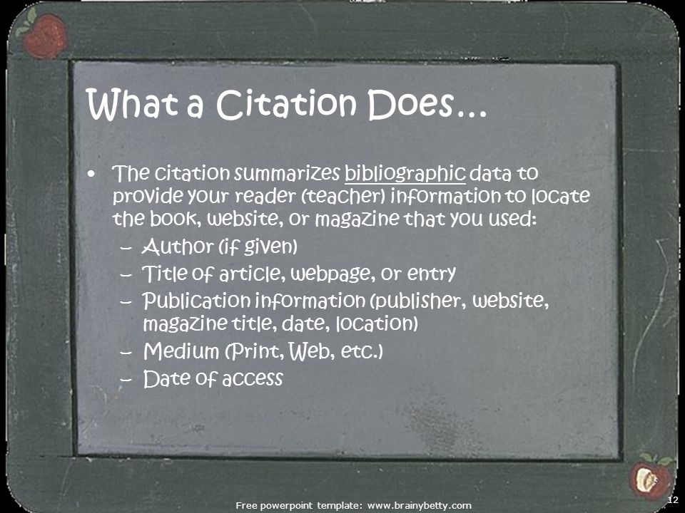 What a Citation Does… The citation summarizes bibliographic data to provide your reader (teacher) information to locate the book, website, or magazine that you used: –Author (if given) –Title of article, webpage, or entry –Publication information (publisher, website, magazine title, date, location) –Medium (Print, Web, etc.) –Date of access Free powerpoint template:   12