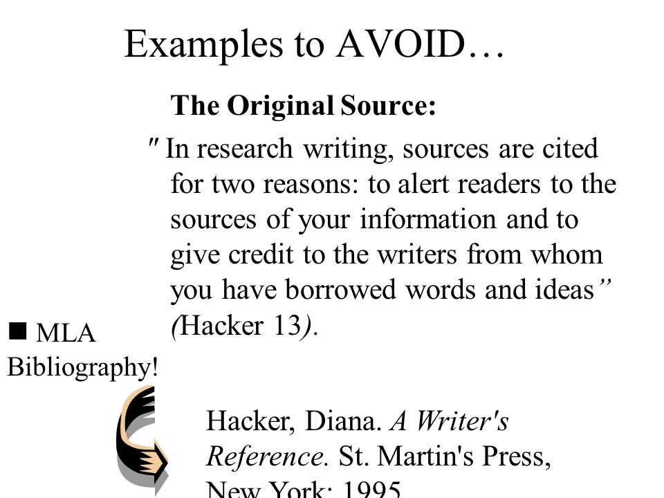 Examples to AVOID… The Original Source: In research writing, sources are cited for two reasons: to alert readers to the sources of your information and to give credit to the writers from whom you have borrowed words and ideas (Hacker 13).