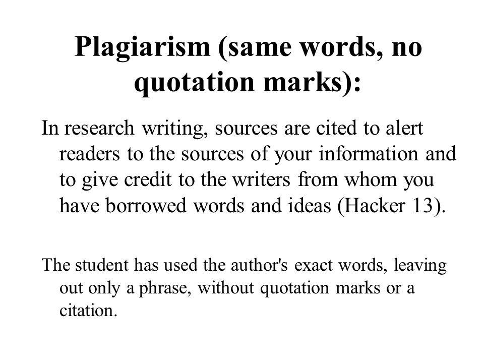 Plagiarism (same words, no quotation marks): In research writing, sources are cited to alert readers to the sources of your information and to give credit to the writers from whom you have borrowed words and ideas (Hacker 13).
