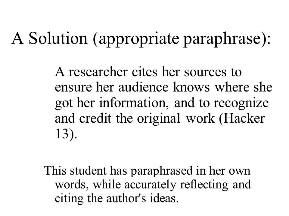 A Solution (appropriate paraphrase): A researcher cites her sources to ensure her audience knows where she got her information, and to recognize and credit the original work (Hacker 13).