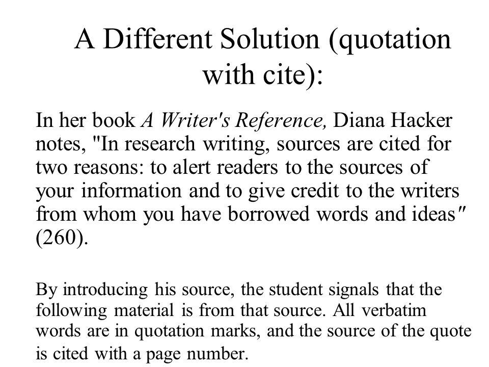 A Different Solution (quotation with cite): In her book A Writer s Reference, Diana Hacker notes, In research writing, sources are cited for two reasons: to alert readers to the sources of your information and to give credit to the writers from whom you have borrowed words and ideas (260).