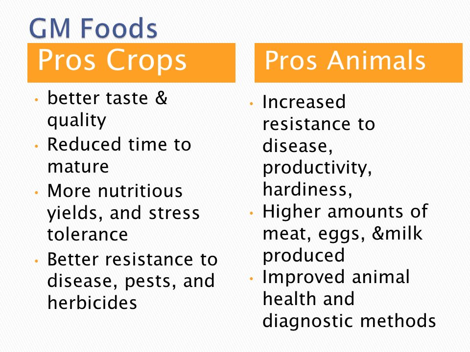 Pros Crops Pros Animals better taste & quality Reduced time to mature More nutritious yields, and stress tolerance Better resistance to disease, pests, and herbicides Increased resistance to disease, productivity, hardiness, Higher amounts of meat, eggs, &milk produced Improved animal health and diagnostic methods