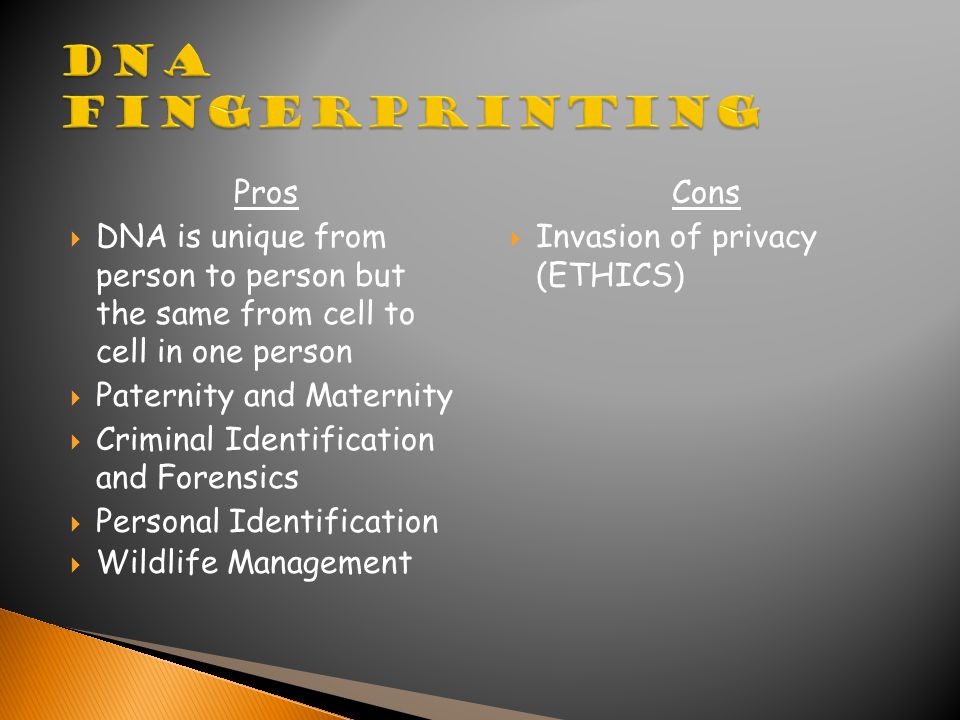Pros  DNA is unique from person to person but the same from cell to cell in one person  Paternity and Maternity  Criminal Identification and Forensics  Personal Identification  Wildlife Management Cons  Invasion of privacy (ETHICS)