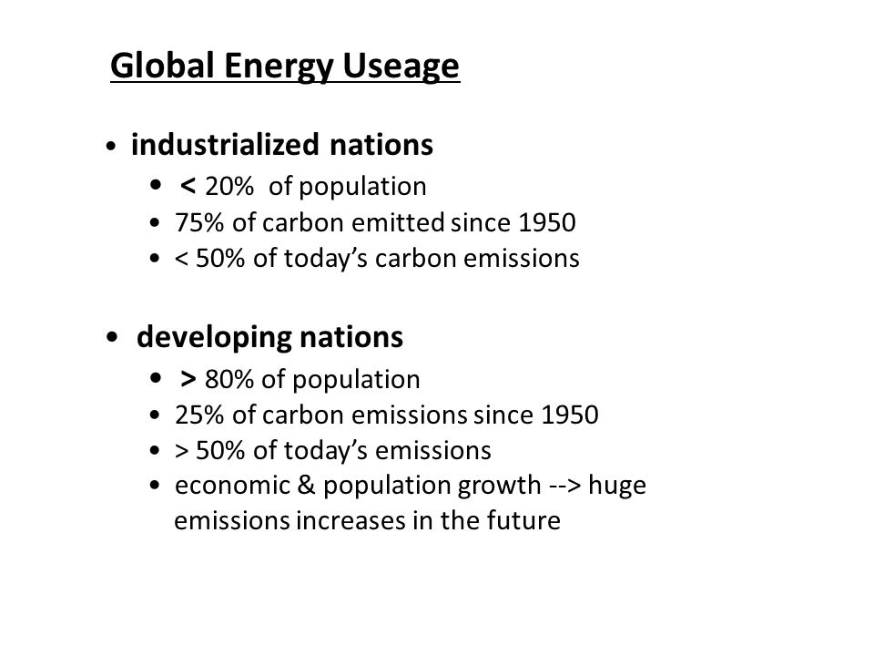 Global Energy Useage industrialized nations < 20% of population 75% of carbon emitted since 1950 < 50% of today’s carbon emissions developing nations > 80% of population 25% of carbon emissions since 1950 > 50% of today’s emissions economic & population growth --> huge emissions increases in the future