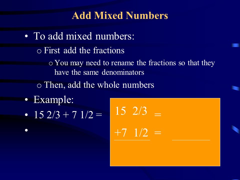 Add Mixed Numbers To add mixed numbers: o First add the fractions o You may need to rename the fractions so that they have the same denominators o Then, add the whole numbers Example: 15 2/ /2 = 15 2/3 +7 1/2 = =