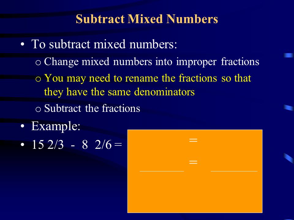 Subtract Mixed Numbers To subtract mixed numbers: o Change mixed numbers into improper fractions o You may need to rename the fractions so that they have the same denominators o Subtract the fractions Example: 15 2/ /6 = = =