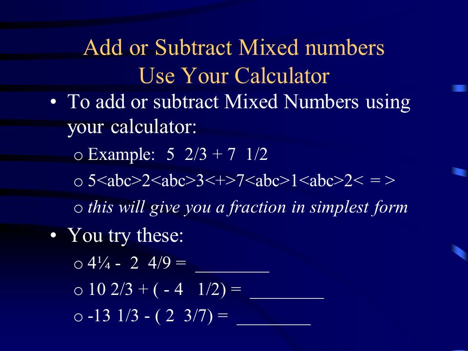 Add or Subtract Mixed numbers Use Your Calculator To add or subtract Mixed Numbers using your calculator: o Example: 5 2/ /2 o o this will give you a fraction in simplest form You try these: o 4¼ - 2 4/9 = ________ o 10 2/3 + ( - 4 1/2) = ________ o -13 1/3 - ( 2 3/7) = ________