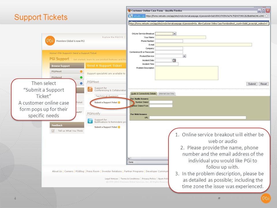 Support Tickets 4 Then select Submit a Support Ticket A customer online case form pops up for their specific needs Then select Submit a Support Ticket A customer online case form pops up for their specific needs 1.Online service breakout will either be web or audio 2.Please provide the name, phone number and the  address of the individual you would like PGi to follow up with.