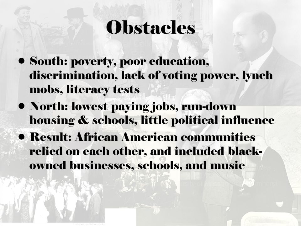 Obstacles South: poverty, poor education, discrimination, lack of voting power, lynch mobs, literacy tests North: lowest paying jobs, run-down housing & schools, little political influence Result: African American communities relied on each other, and included black- owned businesses, schools, and music