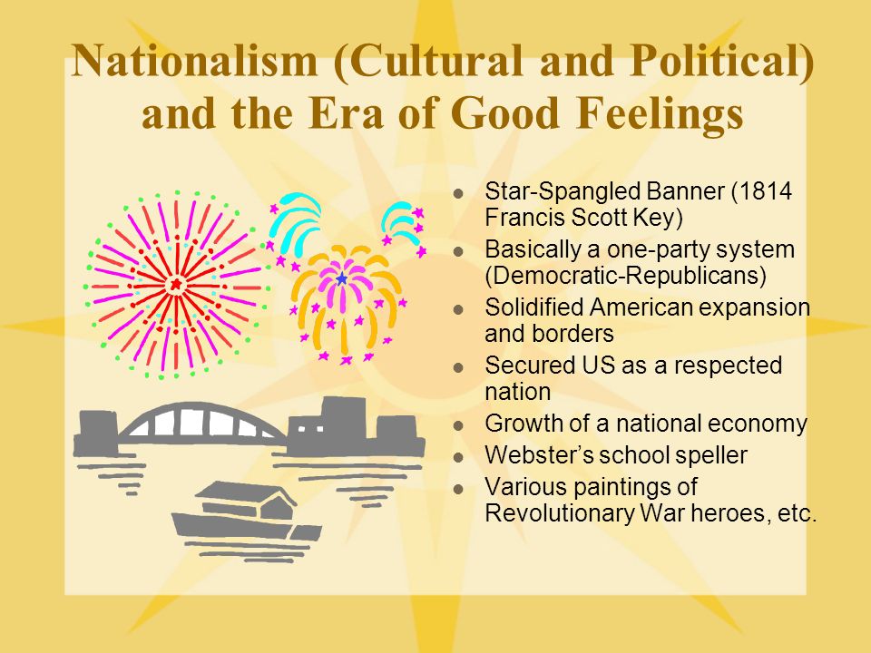 Nationalism (Cultural and Political) and the Era of Good Feelings Star-Spangled Banner (1814 Francis Scott Key) Basically a one-party system (Democratic-Republicans) Solidified American expansion and borders Secured US as a respected nation Growth of a national economy Webster’s school speller Various paintings of Revolutionary War heroes, etc.