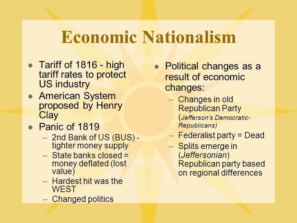 Economic Nationalism Tariff of high tariff rates to protect US industry American System proposed by Henry Clay Panic of 1819 –2nd Bank of US (BUS) - tighter money supply –State banks closed = money deflated (lost value) –Hardest hit was the WEST –Changed politics Political changes as a result of economic changes: –Changes in old Republican Party ( Jefferson’s Democratic- Republicans) –Federalist party = Dead –Splits emerge in (Jeffersonian) Republican party based on regional differences