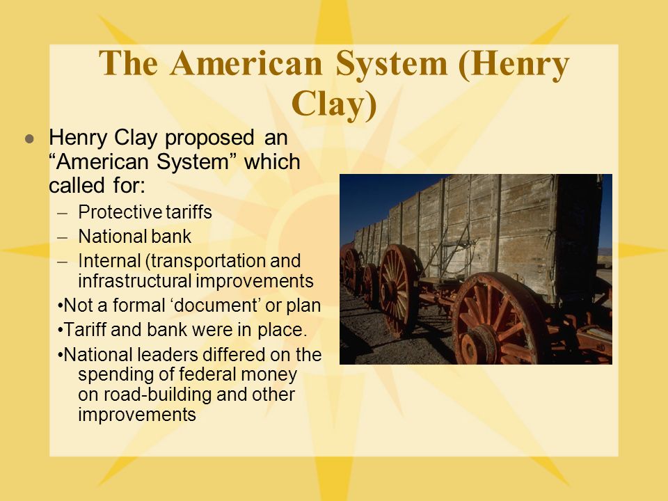 The American System (Henry Clay) Henry Clay proposed an American System which called for: –Protective tariffs –National bank –Internal (transportation and infrastructural improvements Not a formal ‘document’ or plan Tariff and bank were in place.