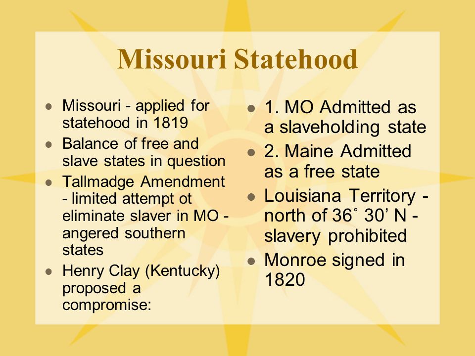 Missouri Statehood Missouri - applied for statehood in 1819 Balance of free and slave states in question Tallmadge Amendment - limited attempt ot eliminate slaver in MO - angered southern states Henry Clay (Kentucky) proposed a compromise: 1.