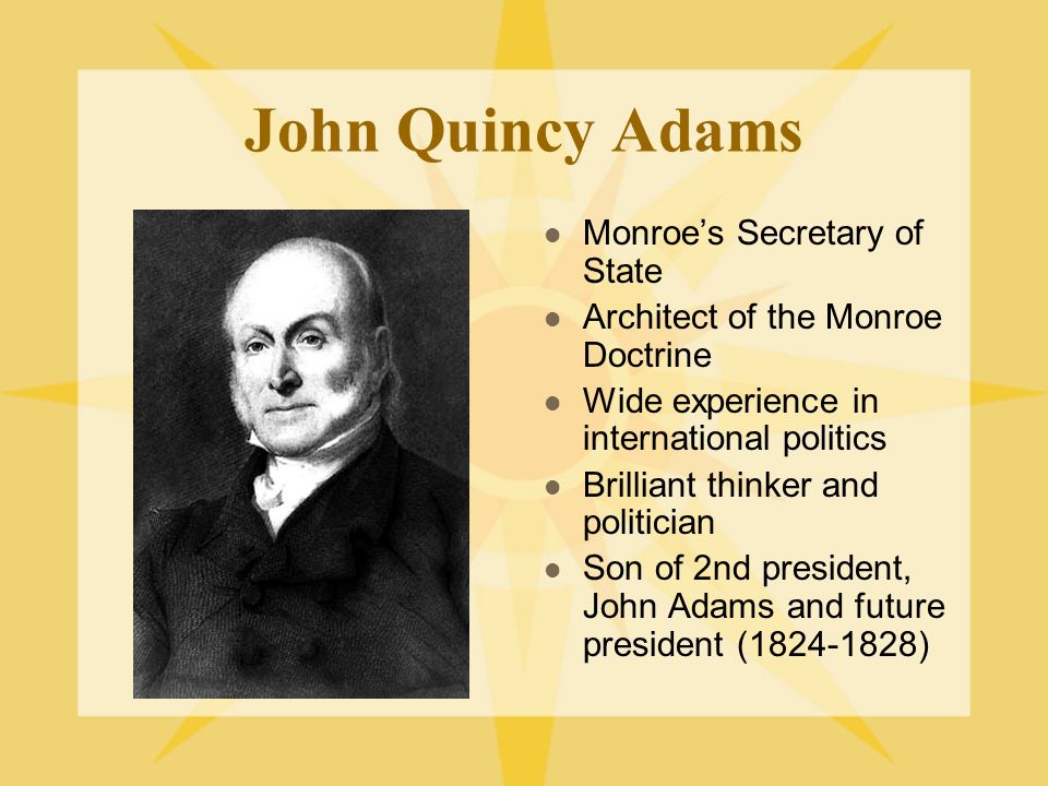 John Quincy Adams Monroe’s Secretary of State Architect of the Monroe Doctrine Wide experience in international politics Brilliant thinker and politician Son of 2nd president, John Adams and future president ( )