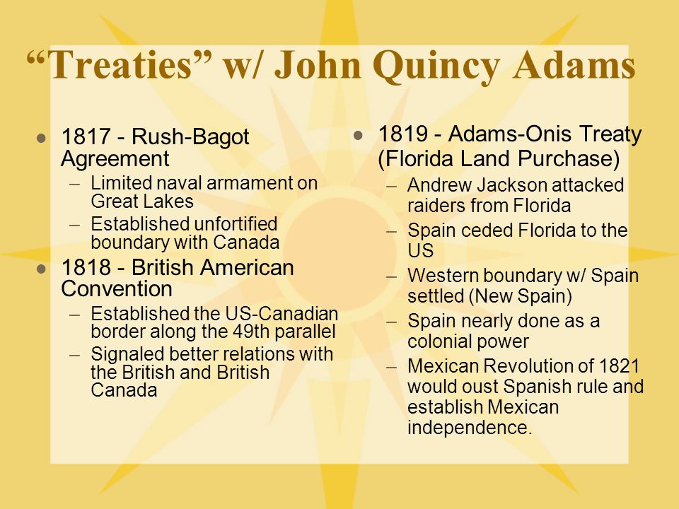 Treaties w/ John Quincy Adams Rush-Bagot Agreement –Limited naval armament on Great Lakes –Established unfortified boundary with Canada British American Convention –Established the US-Canadian border along the 49th parallel –Signaled better relations with the British and British Canada Adams-Onis Treaty (Florida Land Purchase) –Andrew Jackson attacked raiders from Florida –Spain ceded Florida to the US –Western boundary w/ Spain settled (New Spain) –Spain nearly done as a colonial power –Mexican Revolution of 1821 would oust Spanish rule and establish Mexican independence.