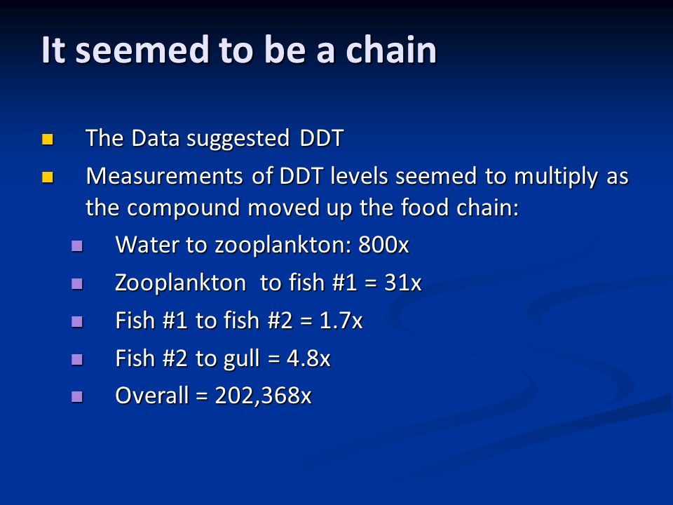 It seemed to be a chain The Data suggested DDT The Data suggested DDT Measurements of DDT levels seemed to multiply as the compound moved up the food chain: Measurements of DDT levels seemed to multiply as the compound moved up the food chain: Water to zooplankton: 800x Water to zooplankton: 800x Zooplankton to fish #1 = 31x Zooplankton to fish #1 = 31x Fish #1 to fish #2 = 1.7x Fish #1 to fish #2 = 1.7x Fish #2 to gull = 4.8x Fish #2 to gull = 4.8x Overall = 202,368x Overall = 202,368x