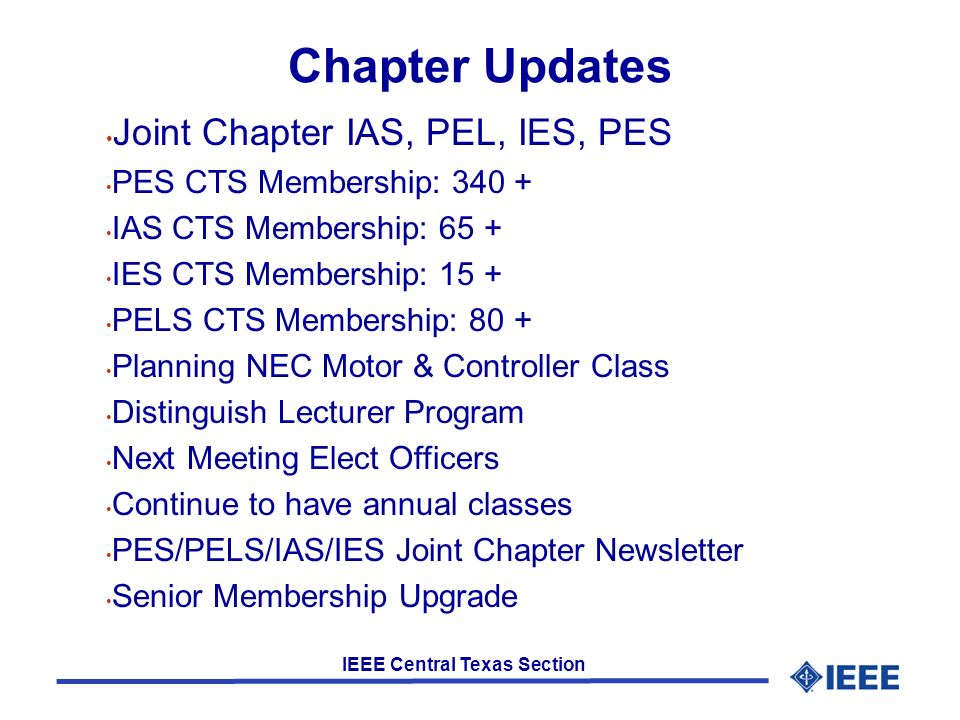 IEEE Central Texas Section Chapter Updates Joint Chapter IAS, PEL, IES, PES PES CTS Membership: IAS CTS Membership: 65 + IES CTS Membership: 15 + PELS CTS Membership: 80 + Planning NEC Motor & Controller Class Distinguish Lecturer Program Next Meeting Elect Officers Continue to have annual classes PES/PELS/IAS/IES Joint Chapter Newsletter Senior Membership Upgrade