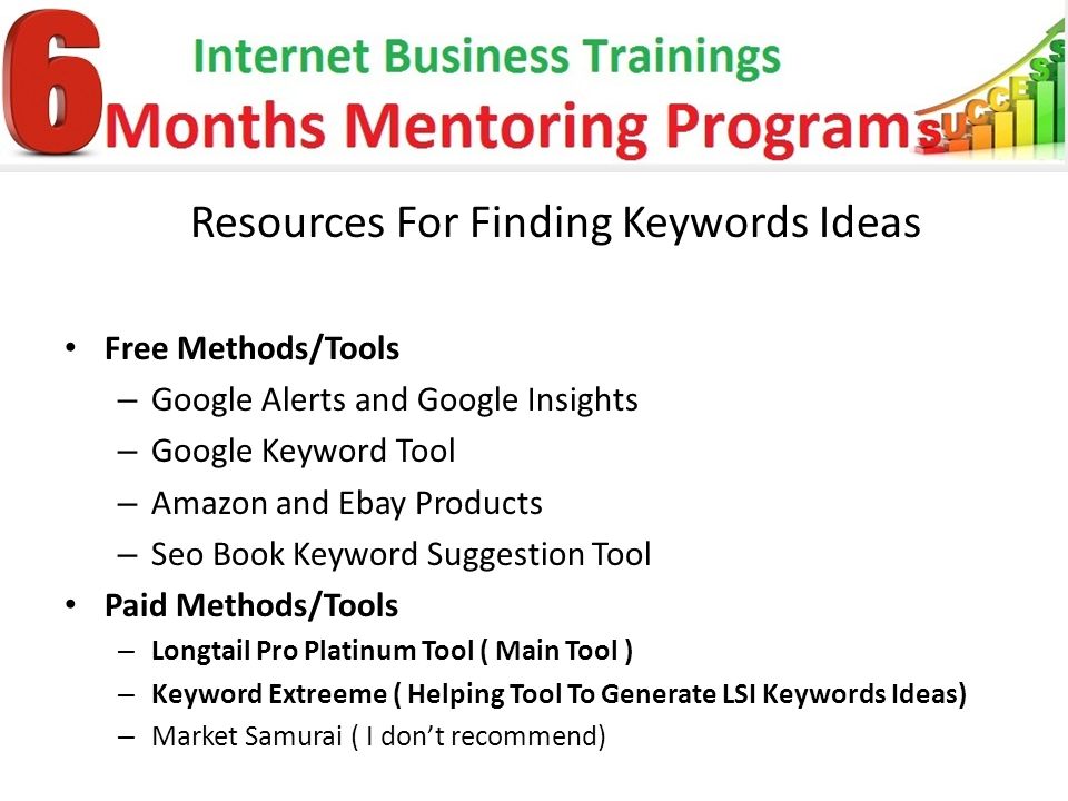 Resources For Finding Keywords Ideas Free Methods/Tools – Google Alerts and Google Insights – Google Keyword Tool – Amazon and Ebay Products – Seo Book Keyword Suggestion Tool Paid Methods/Tools – Longtail Pro Platinum Tool ( Main Tool ) – Keyword Extreeme ( Helping Tool To Generate LSI Keywords Ideas) – Market Samurai ( I don’t recommend)