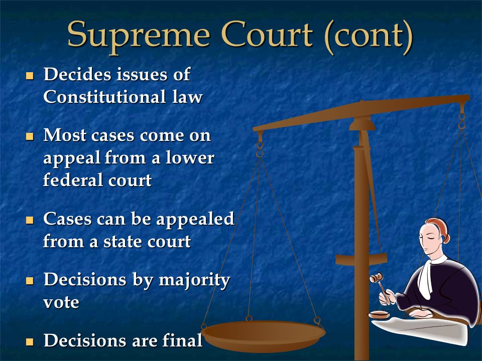 Supreme Court (cont) Decides issues of Constitutional law Decides issues of Constitutional law Most cases come on appeal from a lower federal court Most cases come on appeal from a lower federal court Cases can be appealed from a state court Cases can be appealed from a state court Decisions by majority vote Decisions by majority vote Decisions are final Decisions are final