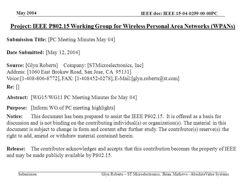 May 2004 Glyn Roberts – ST Microelectronics, Brian Mathews - AbsoluteValue Systems IEEE doc: IEEE PC Submission Project: IEEE P Working Group for Wireless Personal Area Networks (WPANs) Submission Title: [PC Meeting Minutes May 04] Date Submitted: [May 12, 2004] Source: [Glyn Roberts] Company: [STMicroelectronics, Inc] Address: [1060 East Brokaw Road, San Jose, CA 95131] Voice:[ ], FAX: [ ], Re: [] Abstract:[WG15/WG11 PC Meeting Minutes for May 04] Purpose:[Inform WG of PC meeting highlights] Notice:This document has been prepared to assist the IEEE P