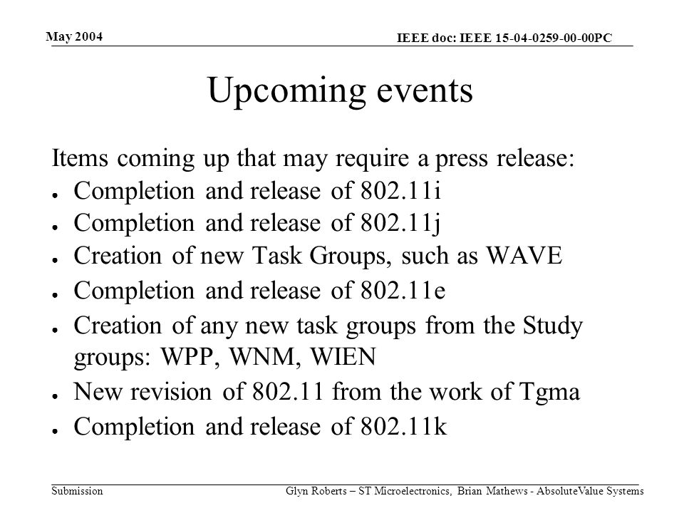 May 2004 Glyn Roberts – ST Microelectronics, Brian Mathews - AbsoluteValue Systems IEEE doc: IEEE PC Submission Upcoming events Items coming up that may require a press release: ● Completion and release of i ● Completion and release of j ● Creation of new Task Groups, such as WAVE ● Completion and release of e ● Creation of any new task groups from the Study groups: WPP, WNM, WIEN ● New revision of from the work of Tgma ● Completion and release of k