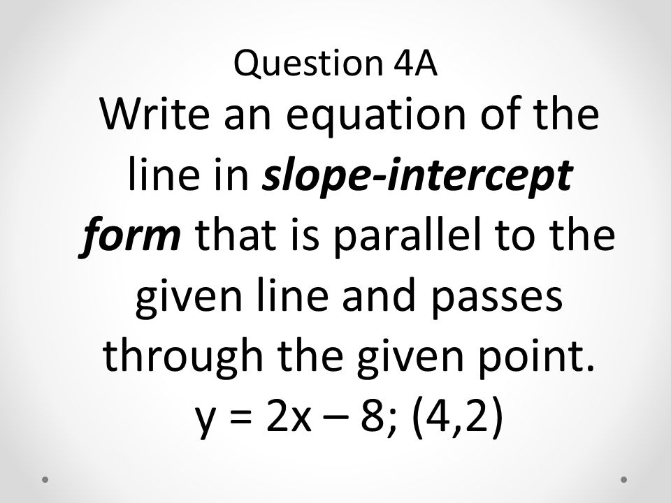 Write an equation of the line in slope-intercept form that is parallel to the given line and passes through the given point.