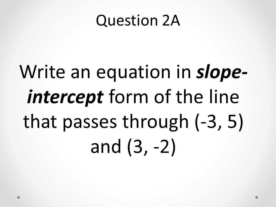 Write an equation in slope- intercept form of the line that passes through (-3, 5) and (3, -2) Question 2A