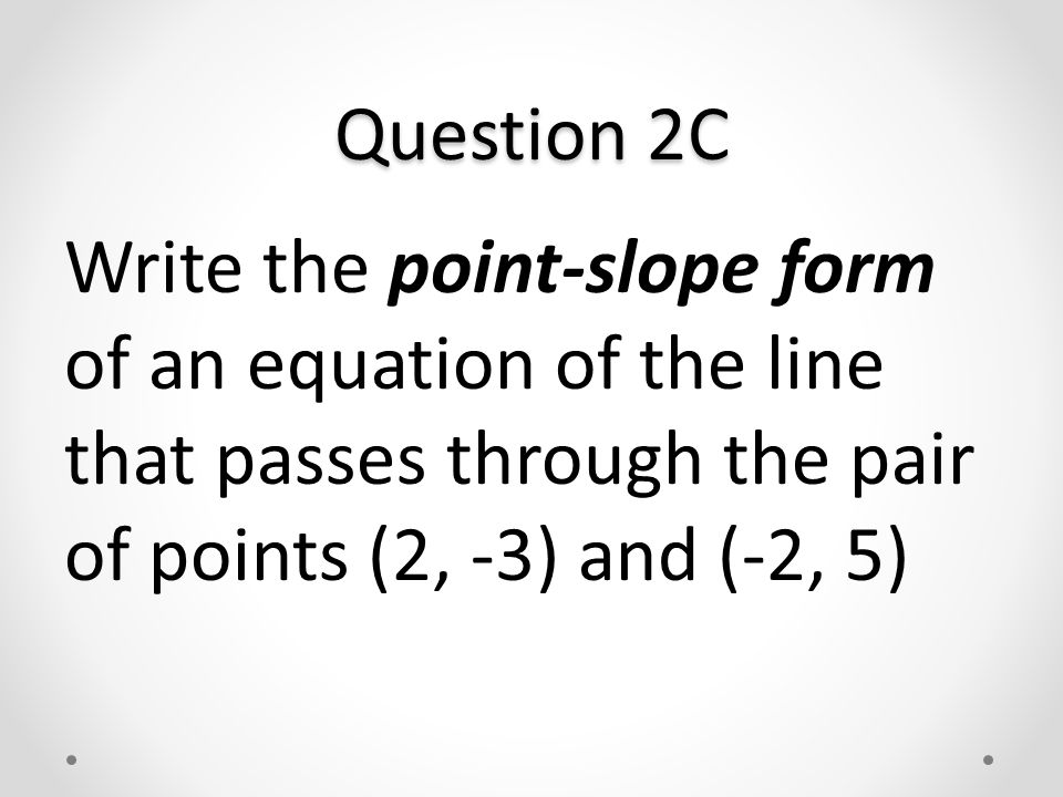 Question 2C Write the point-slope form of an equation of the line that passes through the pair of points (2, -3) and (-2, 5)