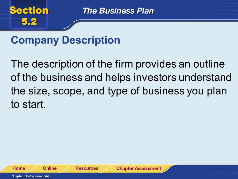 Company Description The description of the firm provides an outline of the business and helps investors understand the size, scope, and type of business you plan to start.
