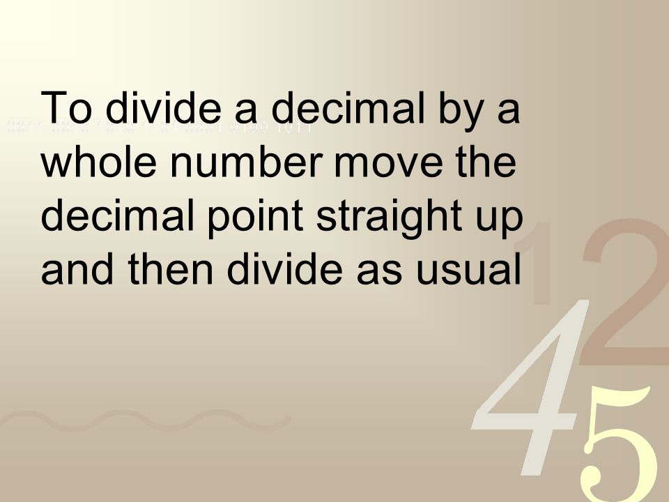 To divide a decimal by a whole number move the decimal point straight up and then divide as usual
