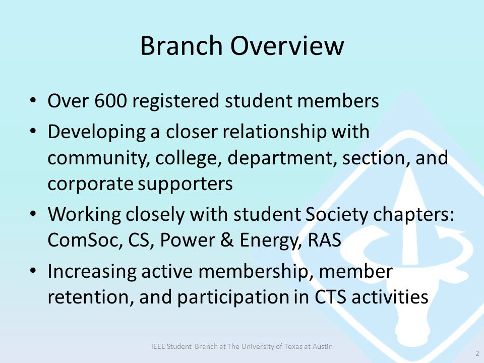 Branch Overview Over 600 registered student members Developing a closer relationship with community, college, department, section, and corporate supporters Working closely with student Society chapters: ComSoc, CS, Power & Energy, RAS Increasing active membership, member retention, and participation in CTS activities IEEE Student Branch at The University of Texas at Austin 2
