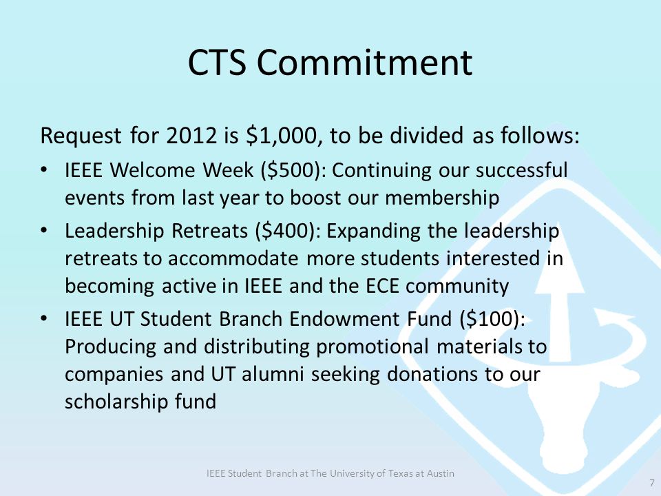 CTS Commitment Request for 2012 is $1,000, to be divided as follows: IEEE Welcome Week ($500): Continuing our successful events from last year to boost our membership Leadership Retreats ($400): Expanding the leadership retreats to accommodate more students interested in becoming active in IEEE and the ECE community IEEE UT Student Branch Endowment Fund ($100): Producing and distributing promotional materials to companies and UT alumni seeking donations to our scholarship fund IEEE Student Branch at The University of Texas at Austin 7