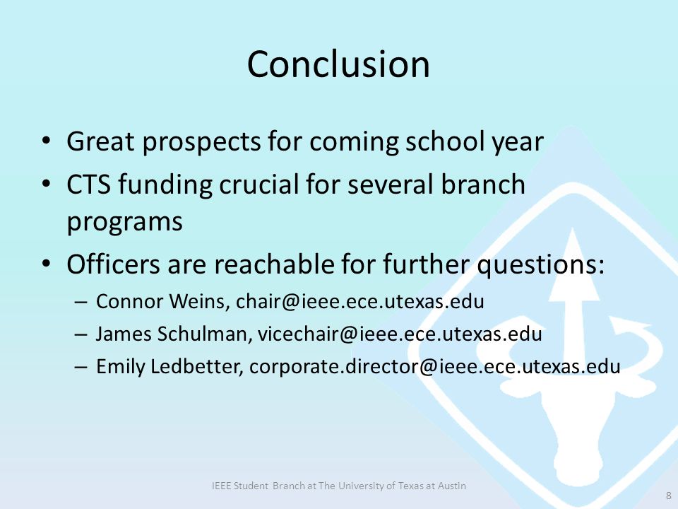 Conclusion Great prospects for coming school year CTS funding crucial for several branch programs Officers are reachable for further questions: – Connor Weins, – James Schulman, – Emily Ledbetter, IEEE Student Branch at The University of Texas at Austin 8
