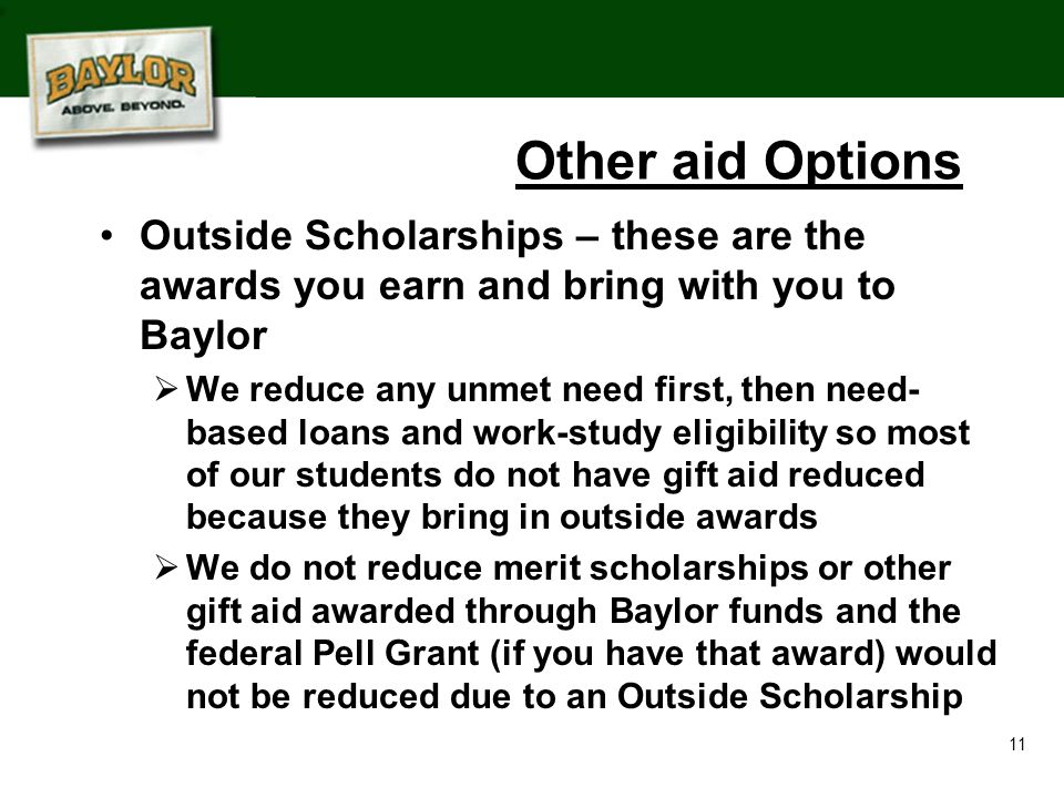 11 Other aid Options Outside Scholarships – these are the awards you earn and bring with you to Baylor  We reduce any unmet need first, then need- based loans and work-study eligibility so most of our students do not have gift aid reduced because they bring in outside awards  We do not reduce merit scholarships or other gift aid awarded through Baylor funds and the federal Pell Grant (if you have that award) would not be reduced due to an Outside Scholarship