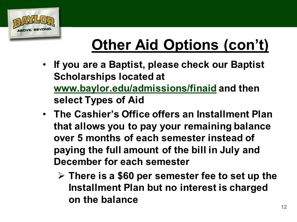 12 If you are a Baptist, please check our Baptist Scholarships located at   and then select Types of Aid   The Cashier’s Office offers an Installment Plan that allows you to pay your remaining balance over 5 months of each semester instead of paying the full amount of the bill in July and December for each semester  There is a $60 per semester fee to set up the Installment Plan but no interest is charged on the balance Other Aid Options (con’t)