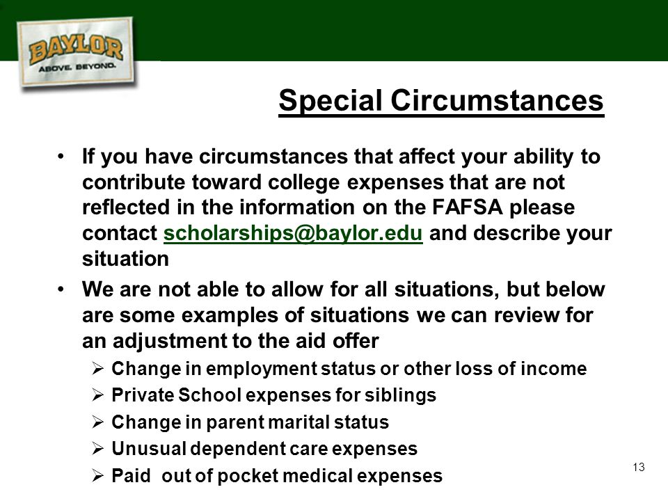 13 Special Circumstances If you have circumstances that affect your ability to contribute toward college expenses that are not reflected in the information on the FAFSA please contact and describe your We are not able to allow for all situations, but below are some examples of situations we can review for an adjustment to the aid offer  Change in employment status or other loss of income  Private School expenses for siblings  Change in parent marital status  Unusual dependent care expenses  Paid out of pocket medical expenses