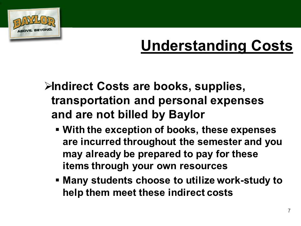 7 Understanding Costs  Indirect Costs are books, supplies, transportation and personal expenses and are not billed by Baylor  With the exception of books, these expenses are incurred throughout the semester and you may already be prepared to pay for these items through your own resources  Many students choose to utilize work-study to help them meet these indirect costs