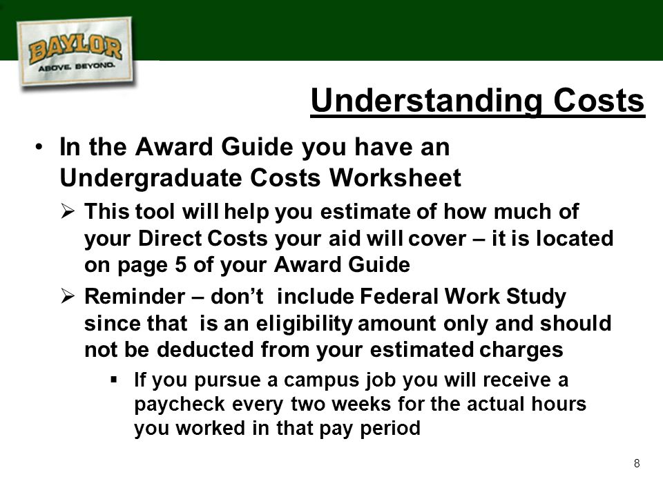 8 In the Award Guide you have an Undergraduate Costs Worksheet  This tool will help you estimate of how much of your Direct Costs your aid will cover – it is located on page 5 of your Award Guide  Reminder – don’t include Federal Work Study since that is an eligibility amount only and should not be deducted from your estimated charges  If you pursue a campus job you will receive a paycheck every two weeks for the actual hours you worked in that pay period Understanding Costs