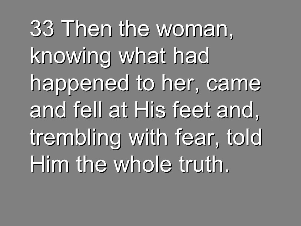33 Then the woman, knowing what had happened to her, came and fell at His feet and, trembling with fear, told Him the whole truth.