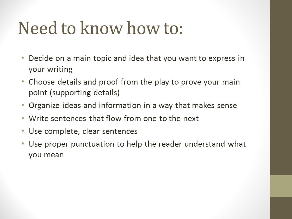 Need to know how to: Decide on a main topic and idea that you want to express in your writing Choose details and proof from the play to prove your main point (supporting details) Organize ideas and information in a way that makes sense Write sentences that flow from one to the next Use complete, clear sentences Use proper punctuation to help the reader understand what you mean