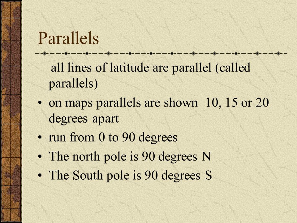 Parallels all lines of latitude are parallel (called parallels) on maps parallels are shown 10, 15 or 20 degrees apart run from 0 to 90 degrees The north pole is 90 degrees N The South pole is 90 degrees S