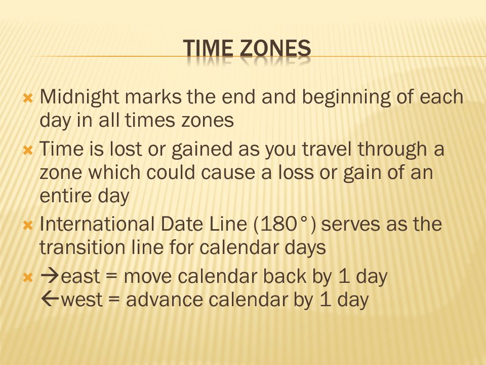  Midnight marks the end and beginning of each day in all times zones  Time is lost or gained as you travel through a zone which could cause a loss or gain of an entire day  International Date Line (180°) serves as the transition line for calendar days   east = move calendar back by 1 day  west = advance calendar by 1 day