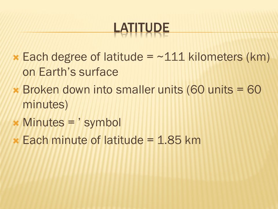  Each degree of latitude = ~111 kilometers (km) on Earth’s surface  Broken down into smaller units (60 units = 60 minutes)  Minutes = ’ symbol  Each minute of latitude = 1.85 km