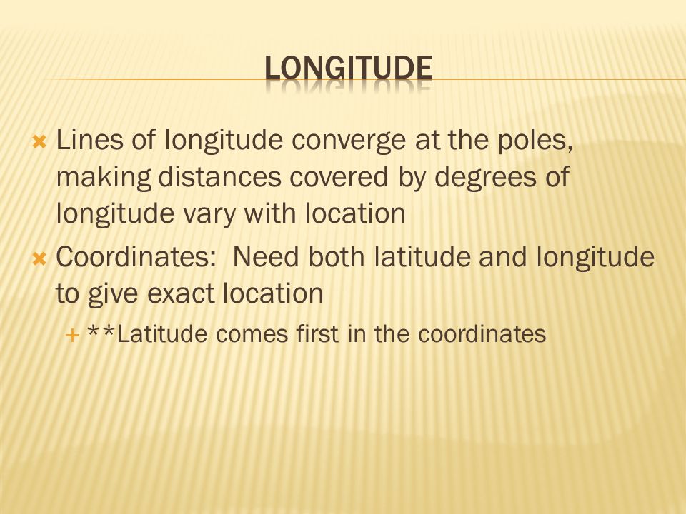  Lines of longitude converge at the poles, making distances covered by degrees of longitude vary with location  Coordinates: Need both latitude and longitude to give exact location  **Latitude comes first in the coordinates