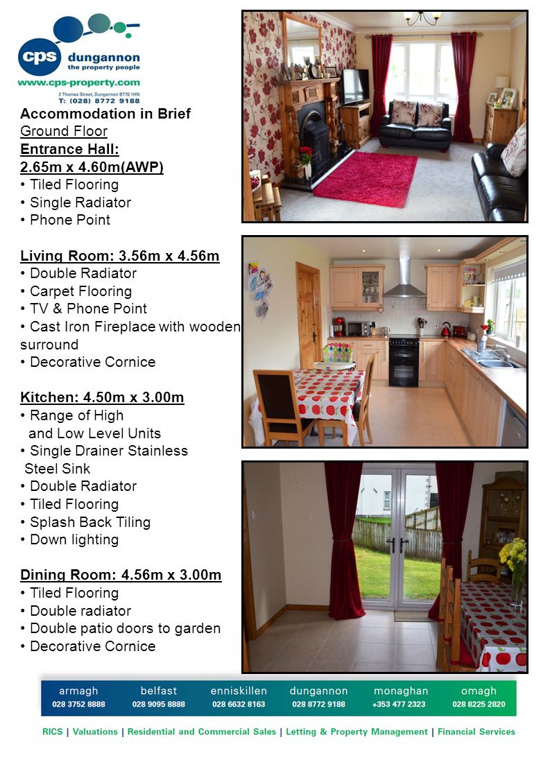 Accommodation in Brief Ground Floor Entrance Hall: 2.65m x 4.60m(AWP) Tiled Flooring Single Radiator Phone Point Living Room: 3.56m x 4.56m Double Radiator Carpet Flooring TV & Phone Point Cast Iron Fireplace with wooden surround Decorative Cornice Kitchen: 4.50m x 3.00m Range of High and Low Level Units Single Drainer Stainless Steel Sink Double Radiator Tiled Flooring Splash Back Tiling Down lighting Dining Room: 4.56m x 3.00m Tiled Flooring Double radiator Double patio doors to garden Decorative Cornice